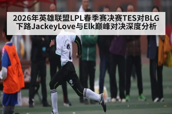 2026年英雄联盟LPL春季赛决赛TES对BLG下路JackeyLove与Elk巅峰对决深度分析 - kaiyun