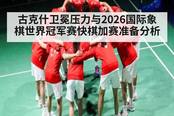 古克什卫冕压力与2026国际象棋世界冠军赛快棋加赛准备分析 - kaiyun